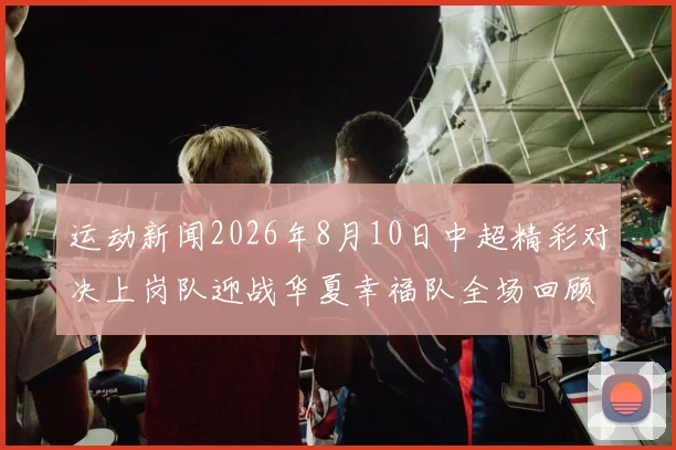 运动新闻2026年8月10日中超精彩对决上岗队迎战华夏幸福队全场回顾与精彩瞬间分析