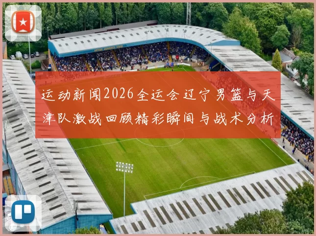 运动新闻2026全运会辽宁男篮与天津队激战回顾精彩瞬间与战术分析