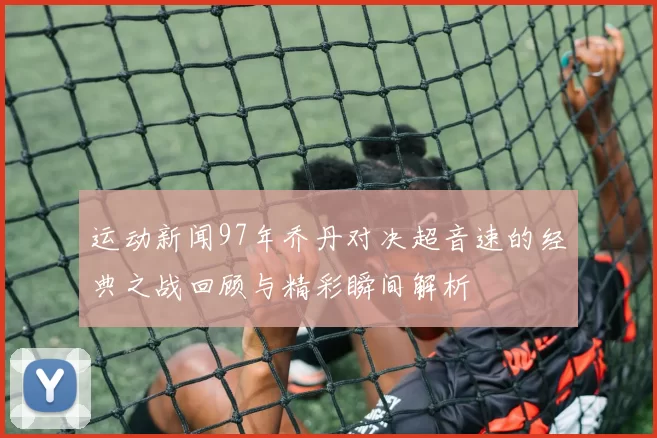 运动新闻97年乔丹对决超音速的经典之战回顾与精彩瞬间解析
