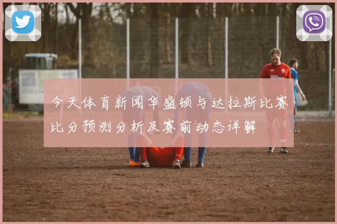 今天体育新闻华盛顿与达拉斯比赛比分预测分析及赛前动态详解