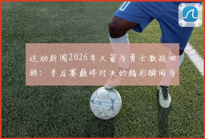 运动新闻2026年火箭与勇士激战回顾：季后赛巅峰对决的精彩瞬间与战术分析