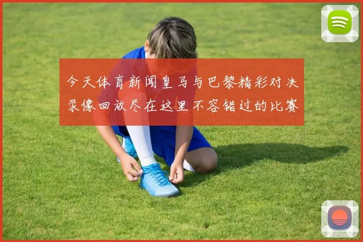 今天体育新闻皇马与巴黎精彩对决录像回放尽在这里不容错过的比赛瞬间与精彩时刻