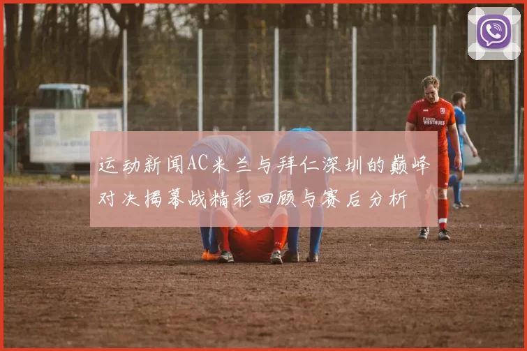 运动新闻AC米兰与拜仁深圳的巅峰对决揭幕战精彩回顾与赛后分析